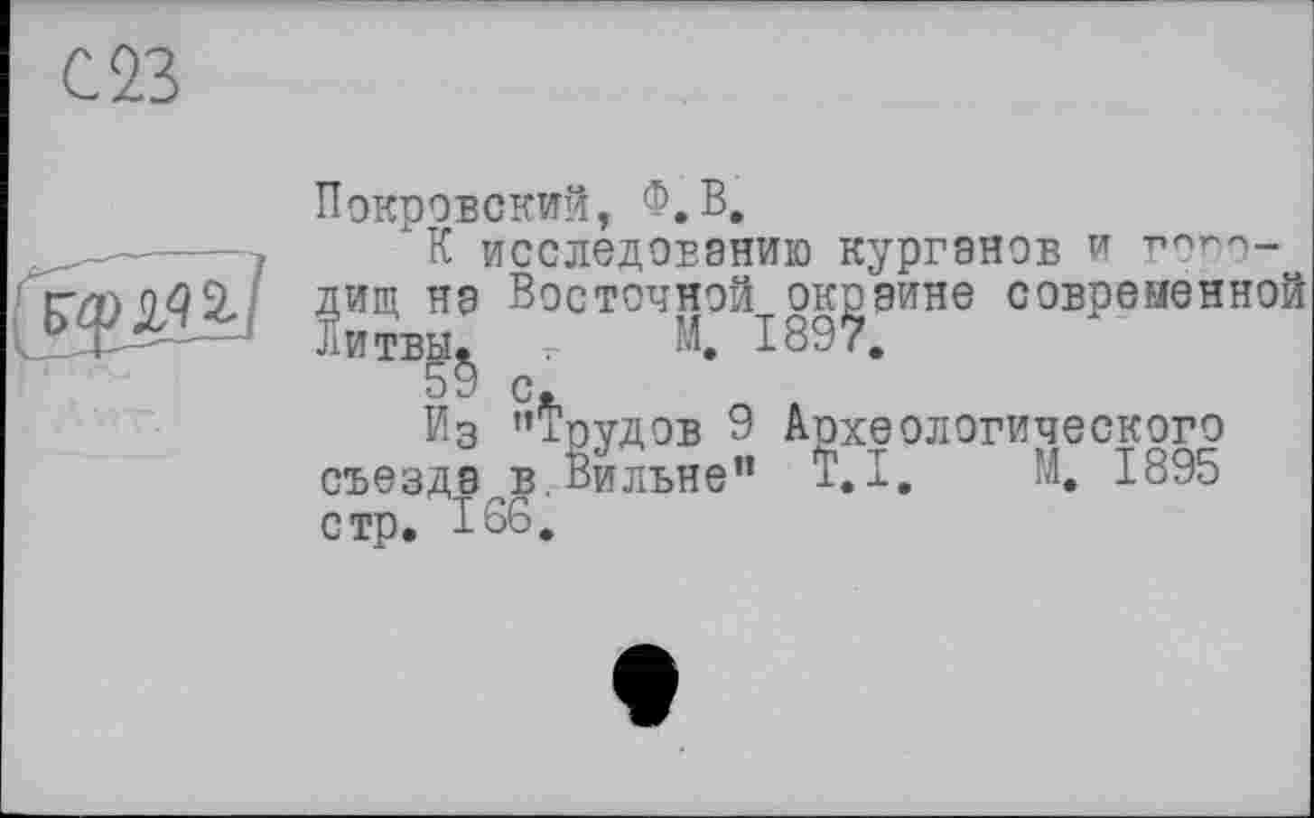 ﻿С 23
Покровский, Ф.В.
_---- К исследованию курганов и гопо-
Н9 Восточной^, окраине современной ШТБ5§ с.
Из ’’Тоудов 9 Археологического съезде в. Вильне” Т.І, Й. 1895 стр» 186.